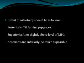  Extent of osteotomy should be as follows:
Posteriorly: Till lamina papyracea.
Superiorly: At or slightly above level of MPL.
Anteriorly and inferiorly: As much as possible
 