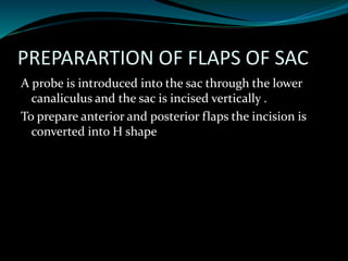 PREPARARTION OF FLAPS OF SAC
A probe is introduced into the sac through the lower
canaliculus and the sac is incised vertically .
To prepare anterior and posterior flaps the incision is
converted into H shape
 