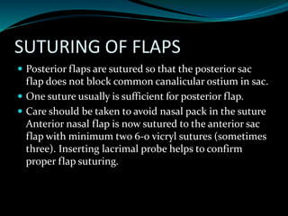 SUTURING OF FLAPS
 Posterior flaps are sutured so that the posterior sac
flap does not block common canalicular ostium in sac.
 One suture usually is sufficient for posterior flap.
 Care should be taken to avoid nasal pack in the suture
Anterior nasal flap is now sutured to the anterior sac
flap with minimum two 6-0 vicryl sutures (sometimes
three). Inserting lacrimal probe helps to confirm
proper flap suturing.
 