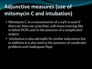 Adjunctive measures (use of
mitomycin C and intubation)
 Mitomycin C in a concentration of 0.04% is used if
there are intra-sac synechiae, soft tissue scarring like
in failed DCR's and in the presence of a complicated
surgery.
 Intubation is also advisable for similar indications but
in addition it is also used in the presence of canalicular
problems and inadequate flaps
 