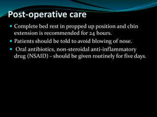 Post-operative care
 Complete bed rest in propped up position and chin
extension is recommended for 24 hours.
 Patients should be told to avoid blowing of nose.
 Oral antibiotics, non-steroidal anti-inflammatory
drug (NSAID) - should be given routinely for five days.
 