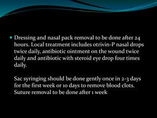  Dressing and nasal pack removal to be done after 24
hours. Local treatment includes otrivin-P nasal drops
twice daily, antibiotic ointment on the wound twice
daily and antibiotic with steroid eye drop four times
daily.
Sac syringing should be done gently once in 2-3 days
for the first week or 10 days to remove blood clots.
Suture removal to be done after 1 week
 