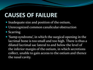 CAUSES OF FAILURE
 Inadequate size and position of the ostium,
 Unrecognized common canalicular obstruction
 Scarring
 ‘Sump syndrome’, in which the surgical opening in the
lacrimal bone is too small and too high. There is thus a
dilated lacrimal sac lateral to and below the level of
the inferior margin of the ostium, in which secretions
collect, unable to gain access to the ostium and thence
the nasal cavity.
 