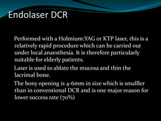 Endolaser DCR
Performed with a Holmium:YAG or KTP laser, this is a
relatively rapid procedure which can be carried out
under local anaesthesia. It is therefore particularly
suitable for elderly patients.
Laser is used to ablate the mucosa and thin the
lacrimal bone.
The bony opening is 4-6mm in size which is smalller
than in conventional DCR and is one major reason for
lower success rate (70%)
 