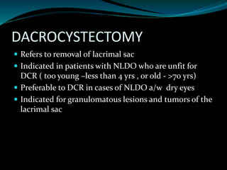 DACROCYSTECTOMY
 Refers to removal of lacrimal sac
 Indicated in patients with NLDO who are unfit for
DCR ( too young –less than 4 yrs , or old - >70 yrs)
 Preferable to DCR in cases of NLDO a/w dry eyes
 Indicated for granulomatous lesions and tumors of the
lacrimal sac
 