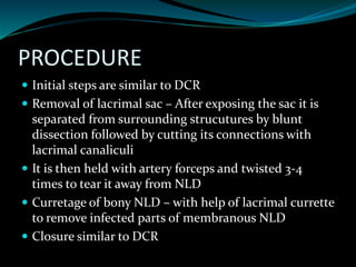 PROCEDURE
 Initial steps are similar to DCR
 Removal of lacrimal sac – After exposing the sac it is
separated from surrounding strucutures by blunt
dissection followed by cutting its connections with
lacrimal canaliculi
 It is then held with artery forceps and twisted 3-4
times to tear it away from NLD
 Curretage of bony NLD – with help of lacrimal currette
to remove infected parts of membranous NLD
 Closure similar to DCR
 