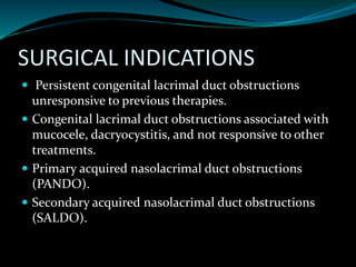 SURGICAL INDICATIONS
 Persistent congenital lacrimal duct obstructions
unresponsive to previous therapies.
 Congenital lacrimal duct obstructions associated with
mucocele, dacryocystitis, and not responsive to other
treatments.
 Primary acquired nasolacrimal duct obstructions
(PANDO).
 Secondary acquired nasolacrimal duct obstructions
(SALDO).
 