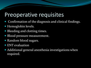 Preoperative requisites
 Confirmation of the diagnosis and clinical findings.
 Hemoglobin levels.
 Bleeding and clotting times.
 Blood pressure measurement.
 Random blood sugars.
 ENT evaluation
 Additional general anesthesia investigations when
required.
 