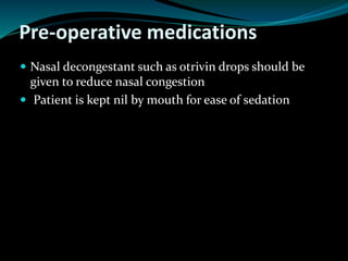 Pre-operative medications
 Nasal decongestant such as otrivin drops should be
given to reduce nasal congestion
 Patient is kept nil by mouth for ease of sedation
 