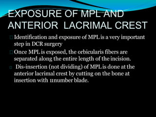 EXPOSURE OF MPL AND
ANTERIOR LACRIMAL CREST
Identification and exposure of MPL is a very important
step in DCR surgery
Once MPL is exposed, the orbicularis fibers are
separated along the entire length of the incision.
Dis-insertion (not dividing) of MPL is done at the
anterior lacrimal crest by cutting on the bone at
insertion with 11number blade.
 