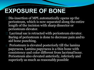 EXPOSURE OF BONE
Dis-insertion of MPL automatically opens up the
periosteum, which is now separated along the entire
length of the incision with sharp dissector or
periosteum elevator.
Lacrimal sac is retracted with periosteum elevator.
Baring of periosteum is done to decrease pain andto
aid bone punching.
Periosteum is elevated posteriorly till the lamina
papyracea. Lamina papyracea is a thin bone with
consistency and color different from lacrimalbone.
Periosteum also elevated anteriorly, inferiorly and
superiorly as much as reasonablypossible
 