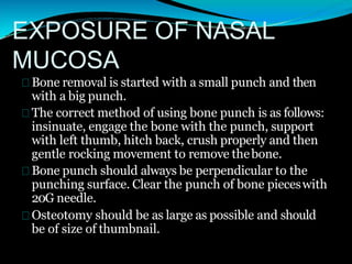 EXPOSURE OF NASAL
MUCOSA
Bone removal is started with a small punch and then
with a big punch.
The correct method of using bone punch is as follows:
insinuate, engage the bone with the punch, support
with left thumb, hitch back, crush properly and then
gentle rocking movement to remove thebone.
Bone punch should always be perpendicular to the
punching surface. Clear the punch of bone pieceswith
20G needle.
Osteotomy should be as large as possible and should
be of size of thumbnail.
 
