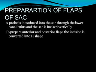 PREPARARTION OF FLAPS
OF SAC
A probe is introduced into the sac through thelower
canaliculus and the sac is incised vertically .
Toprepare anterior and posterior flaps the incisionis
converted into H shape
 