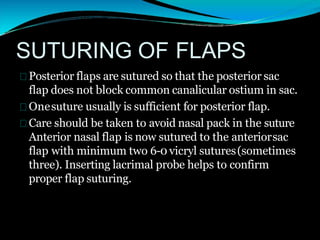 SUTURING OF FLAPS
Posterior flaps are sutured so that the posterior sac
flap does not block common canalicular ostium in sac.
Onesuture usually is sufficient for posterior flap.
Care should be taken to avoid nasal pack in the suture
Anterior nasal flap is now sutured to the anteriorsac
flap with minimum two 6-0 vicryl sutures(sometimes
three). Inserting lacrimal probe helps to confirm
proper flap suturing.
 