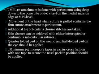 . MPL re-attachment is done with periosteum using deep
down to the bone bite of 6-0 vicryl on the medial incision
edge at MPL level.
Movement of the head when suture is pulled confirms the
firm suture attachment toperiosteum.
Additional 3-4orbicularis closure stitches are taken.
Skin closure can be achieved with either interrupted or
continuous sub-cuticular sutures..
Quarter folded pad on the wound and half-folded pad on
the eye should beapplied.
. Minimum 4-5 micropore tapes in a criss-cross fashion
with one tape to secure the nasal pack in positionshould
be applied
 