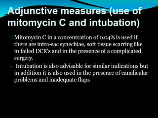 Adjunctive measures (use of
mitomycin C and intubation)
Mitomycin C in a concentration of 0.04% is used if
there are intra-sac synechiae, soft tissue scarringlike
in failed DCR's and in the presence of a complicated
surgery.
Intubation is also advisable for similar indications but
in addition it is also used in the presence of canalicular
problems and inadequate flaps
 
