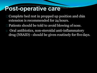 Post-operative care
Complete bed rest in propped up position and chin
extension is recommended for 24 hours.
Patients should be told to avoid blowing of nose.
Oral antibiotics, non-steroidal anti-inflammatory
drug (NSAID) - should be given routinely for fivedays.
 