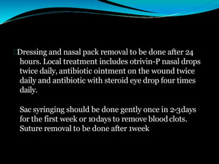 Dressing and nasal pack removal to be done after 24
hours. Local treatment includes otrivin-P nasal drops
twice daily, antibiotic ointment on the wound twice
daily and antibiotic with steroid eye drop four times
daily.
Sac syringing should be done gently once in 2-3days
for the first week or 10days to remove bloodclots.
Suture removal to be done after 1week
 