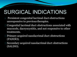 SURGICAL INDICATIONS
Persistent congenital lacrimal duct obstructions
unresponsive to previoustherapies.
Congenital lacrimal duct obstructions associated with
mucocele, dacryocystitis, and not responsive to other
treatments.
Primary acquired nasolacrimal duct obstructions
(PANDO).
Secondary acquired nasolacrimal duct obstructions
(SALDO).
 