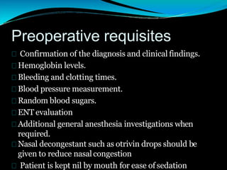 Preoperative requisites
Confirmation of the diagnosis and clinical findings.
Hemoglobin levels.
Bleeding and clotting times.
Blood pressure measurement.
Random blood sugars.
ENT evaluation
Additional general anesthesia investigations when
required.
Nasal decongestant such as otrivin drops should be
given to reduce nasalcongestion
Patient is kept nil by mouth for ease of sedation
 