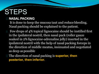 STEPS
NASAL PACKING
It is done to keep the mucosa taut and reducebleeding.
Nasal packing should be explained to the patient.
Few drops of 4% topical lignocaine should be instilled first
in the ipsilateral nostril, then nasal pack (roller gauze
soaked in 2% lignocaine-adrenaline jelly) inserted in the
ipsilateral nostril with the help of nasal packing forceps in
the direction of middle meatus, insinuated and negotiated
as deep aspossible
The direction of nasal packing is superior, then
posterior, then inferior.
 