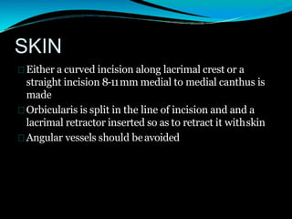 SKIN
Either a curved incision along lacrimal crest or a
straight incision 8-11mm medial to medial canthus is
made
Orbicularis is split in the line of incision and and a
lacrimal retractor inserted so as to retract it withskin
Angular vessels should beavoided
 
