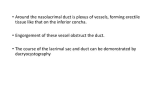• Around the nasolacrimal duct is plexus of vessels, forming erectile
tissue like that on the inferior concha.
• Engorgement of these vessel obstruct the duct.
• The course of the lacrimal sac and duct can be demonstrated by
dacryocystography
 