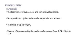 • The tear film overlays corneal and conjunctival epithelia.
• Tears produced by the ocular surface epithelia and adnexa.
• Thickness of up to 40 µm,
• Volume of tears covering the ocular surface range from 2.74 ±2.0µL to
7 µL
 