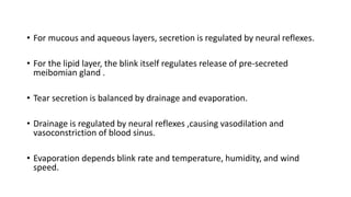 • For mucous and aqueous layers, secretion is regulated by neural reflexes.
• For the lipid layer, the blink itself regulates release of pre-secreted
meibomian gland .
• Tear secretion is balanced by drainage and evaporation.
• Drainage is regulated by neural reflexes ,causing vasodilation and
vasoconstriction of blood sinus.
• Evaporation depends blink rate and temperature, humidity, and wind
speed.
 