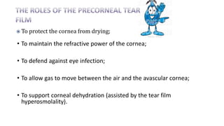 • To maintain the refractive power of the cornea;
• To defend against eye infection;
• To allow gas to move between the air and the avascular cornea;
• To support corneal dehydration (assisted by the tear film
hyperosmolality).
 