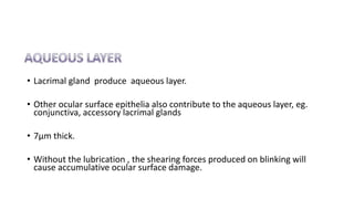 • Lacrimal gland produce aqueous layer.
• Other ocular surface epithelia also contribute to the aqueous layer, eg.
conjunctiva, accessory lacrimal glands
• 7µm thick.
• Without the lubrication , the shearing forces produced on blinking will
cause accumulative ocular surface damage.
 
