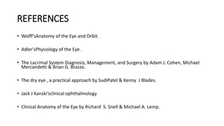 REFERENCES
• Wolff'sAnatomy of the Eye and Orbit.
• Adler'sPhysiology of the Eye .
• The Lacrimal System Diagnosis, Management, and Surgery by Adam J. Cohen, Michael
Mercandetti & Brian G. Brazzo.
• The dry eye , a practical approach by SudiPatel & Kenny J Blades.
• Jack J Kanski’sclinical ophthalmology
• Clinical Anatomy of the Eye by Richard S. Snell & Michael A. Lemp.
 