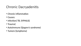 Chronic Dacryadenitis
• Chronic inflammation
• Causes:
• Infection( TB, SYPHILIS)
• Trauma(
• Autoimmune (Sjogren’s syndrome)
• Tumors (lymphoma)
 