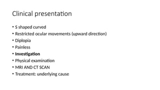 Clinical presentation
• S shaped curved
• Restricted ocular movements (upward direction)
• Diplopia
• Painless
• Investigation
• Physical examination
• MRI AND CT SCAN
• Treatment: underlying cause
 