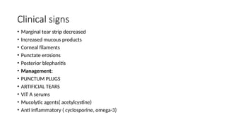 Clinical signs
• Marginal tear strip decreased
• Increased mucous products
• Corneal filaments
• Punctate erosions
• Posterior blepharitis
• Management:
• PUNCTUM PLUGS
• ARTIFICIAL TEARS
• VIT A serums
• Mucolytic agents( acetylcystine)
• Anti inflammatory ( cyclosporine, omega-3)
 