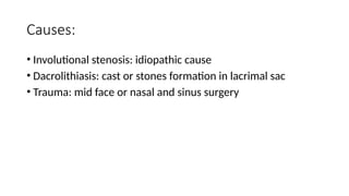 Causes:
• Involutional stenosis: idiopathic cause
• Dacrolithiasis: cast or stones formation in lacrimal sac
• Trauma: mid face or nasal and sinus surgery
 