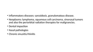 • inflammatory diseases: sarcoidosis, granulomatous disease.
• Neoplasms: lymphoma, squamous cell carcinoma, sinonasal tumors
and also the periorbital radiation therapies for malignancies.
• Dental impaction
• Nasal pathologies
• Chronis sinusitis/rhinitis
 