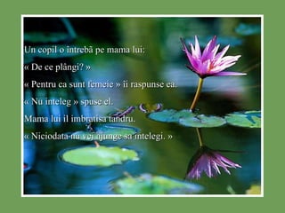 Un copil o  î ntreb ã  pe mama lui: « De ce pl â ngi? » « Pentru ca sunt femeie »  î i raspunse ea. « Nu inteleg » spuse el. Mama lui il imbratisa tandru. « Niciodata nu vei ajunge sa intelegi. » 