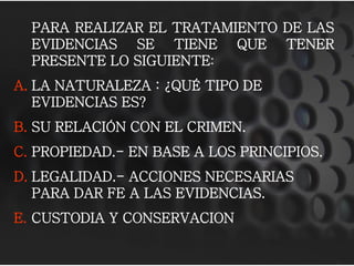 PARA REALIZAR EL TRATAMIENTO DE LAS
EVIDENCIAS SE TIENE QUE TENER
PRESENTE LO SIGUIENTE:
A. LA NATURALEZA : ¿QUÉ TIPO DE
EVIDENCIAS ES?
B. SU RELACIÓN CON EL CRIMEN.
C. PROPIEDAD.- EN BASE A LOS PRINCIPIOS.
D. LEGALIDAD.- ACCIONES NECESARIAS
PARA DAR FE A LAS EVIDENCIAS.
E. CUSTODIA Y CONSERVACION
 