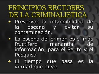 Preservar la intangibilidad de
la escena y evitar su
contaminación.
La escena del crimen es el más
fructífero manantial de
información, para el Perito y el
Pesquisa
El tiempo que pasa es la
verdad que huye.
PRINCIPIOS RECTORES
DE LA CRIMINALISTICA
 