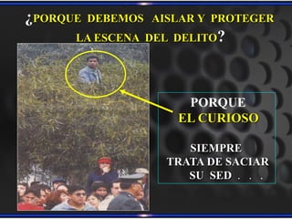 PORQUE
EL CURIOSO
SIEMPRE
TRATA DE SACIAR
SU SED . . .
¿PORQUE DEBEMOS AISLAR Y PROTEGER
LA ESCENA DEL DELITO?
 