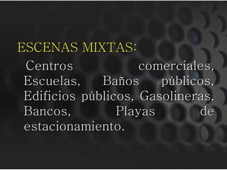 ESCENAS MIXTAS:
Centros comerciales,
Escuelas, Baños públicos,
Edificios públicos, Gasolineras,
Bancos, Playas de
estacionamiento.
 