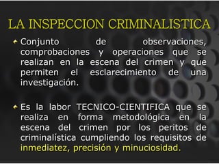LA INSPECCION CRIMINALISTICA
Conjunto de observaciones,
comprobaciones y operaciones que se
realizan en la escena del crimen y que
permiten el esclarecimiento de una
investigación.
Es la labor TECNICO-CIENTIFICA que se
realiza en forma metodológica en la
escena del crimen por los peritos de
criminalística cumpliendo los requisitos de
inmediatez, precisión y minuciosidad.
 