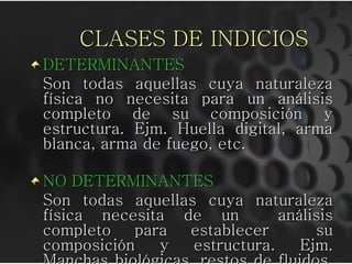 CLASES DE INDICIOS
DETERMINANTES
Son todas aquellas cuya naturaleza
física no necesita para un análisis
completo de su composición y
estructura. Ejm. Huella digital, arma
blanca, arma de fuego, etc.
NO DETERMINANTES
Son todas aquellas cuya naturaleza
física necesita de un análisis
completo para establecer su
composición y estructura. Ejm.
 