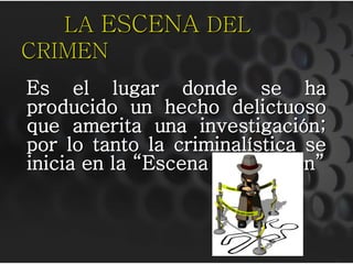 LA ESCENA DEL
CRIMEN
Es el lugar donde se ha
producido un hecho delictuoso
que amerita una investigación;
por lo tanto la criminalística se
inicia en la “Escena del Crimen”
 