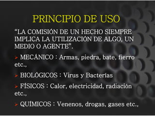PRINCIPIO DE USO
“LA COMISIÓN DE UN HECHO SIEMPRE
IMPLICA LA UTILIZACIÓN DE ALGO, UN
MEDIO O AGENTE”.
 MECÁNICO : Armas, piedra, bate, fierro
etc.,
 BIOLÓGICOS : Virus y Bacterías
 FÍSICOS : Calor, electricidad, radiación
etc.,
 QUÍMICOS : Venenos, drogas, gases etc.,
 