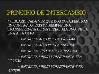 PRINCIPIO DE INTERCAMBIO
“ (LOCARD) CADA VEZ QUE DOS COSAS ENTRAN
EN CONTACTO, EXISTE SIEMPRE UNA
TRANSFERENCIA DE MATERIAL ALGUNO, DE LA
UNA A LA OTRA”
- ENTRE EL AUTOR Y LA VÍCTIMA
- ENTRE EL AUTOR Y LA ESCENA
- ENTRE LA VÍCTIMA Y LA ESCENA
- ENTRE EL MEDIO VULNERANTE YLA
VÍCTIMA
- ENTRE EL MEDIO VULNERANTE Y EL
AUTOR
 