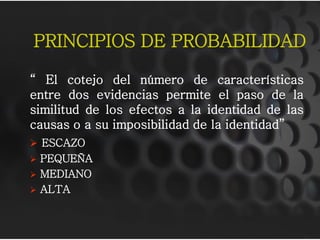 PRINCIPIOS DE PROBABILIDAD
“ El cotejo del número de características
entre dos evidencias permite el paso de la
similitud de los efectos a la identidad de las
causas o a su imposibilidad de la identidad”
 ESCAZO
 PEQUEÑA
 MEDIANO
 ALTA
 