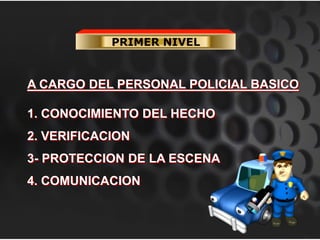 PRIMER NIVEL
A CARGO DEL PERSONAL POLICIAL BASICO
1. CONOCIMIENTO DEL HECHO
2. VERIFICACION
3- PROTECCION DE LA ESCENA
4. COMUNICACION
 