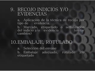 9. RECOJO INDICIOS Y/O
EVIDENCIAS
a. Aplicación de la técnica de recojo por
tipo de evidencia.
b. Marcado, etiquetado o señalización
del indicio y/o evidencia (evitar
cambios)
10.EMBALAJE, ROTULADO
a. Selección del envase
b. Embalaje adecuado, rotulado y/o
etiquetado
 